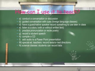 How can I use it to teach? a)  conduct a conversation or discussion b)  guided conversation with cues (foreign language classes) d)  have a guest/native speaker record something to use later in class e)  listen to a story (with or without written text) f)  practice pronunciation or recite poetry g)  record a student speech h)  compile a CD  I)  add audio to a Power Point presentation M) special ed. teachers: record tests/or test directions N) science classes: students can record labs 
