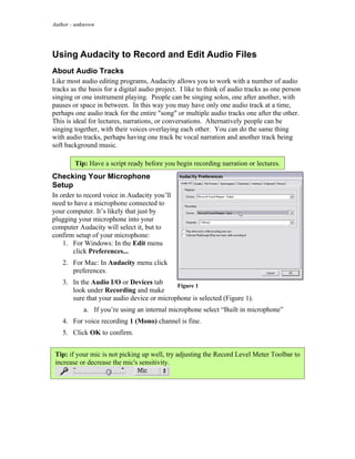 Author - unknown




Using Audacity to Record and Edit Audio Files
About Audio Tracks
Like most audio editing programs, Audacity allows you to work with a number of audio
tracks as the basis for a digital audio project. I like to think of audio tracks as one person
singing or one instrument playing. People can be singing solos, one after another, with
pauses or space in between. In this way you may have only one audio track at a time,
perhaps one audio track for the entire "song" or multiple audio tracks one after the other.
This is ideal for lectures, narrations, or conversations. Alternatively people can be
singing together, with their voices overlaying each other. You can do the same thing
with audio tracks, perhaps having one track be vocal narration and another track being
soft background music.

        Tip: Have a script ready before you begin recording narration or lectures.
Checking Your Microphone
Setup
In order to record voice in Audacity you’ll
need to have a microphone connected to
your computer. It’s likely that just by
plugging your microphone into your
computer Audacity will select it, but to
confirm setup of your microphone:
    1. For Windows: In the Edit menu
       click Preferences...
   2. For Mac: In Audacity menu click
      preferences.
   3. In the Audio I/O or Devices tab      Figure 1
      look under Recording and make
      sure that your audio device or microphone is selected (Figure 1).
           a. If you’re using an internal microphone select “Built in microphone”
   4. For voice recording 1 (Mono) channel is fine.
   5. Click OK to confirm.


 Tip: if your mic is not picking up well, try adjusting the Record Level Meter Toolbar to
 increase or decrease the mic's sensitivity.
 