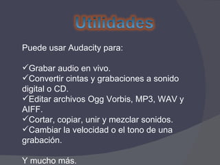 Puede usar Audacity para: Grabar audio en vivo. Convertir cintas y grabaciones a sonido digital o CD. Editar archivos Ogg Vorbis, MP3, WAV y AIFF. Cortar, copiar, unir y mezclar sonidos. Cambiar la velocidad o el tono de una grabación. Y mucho más.