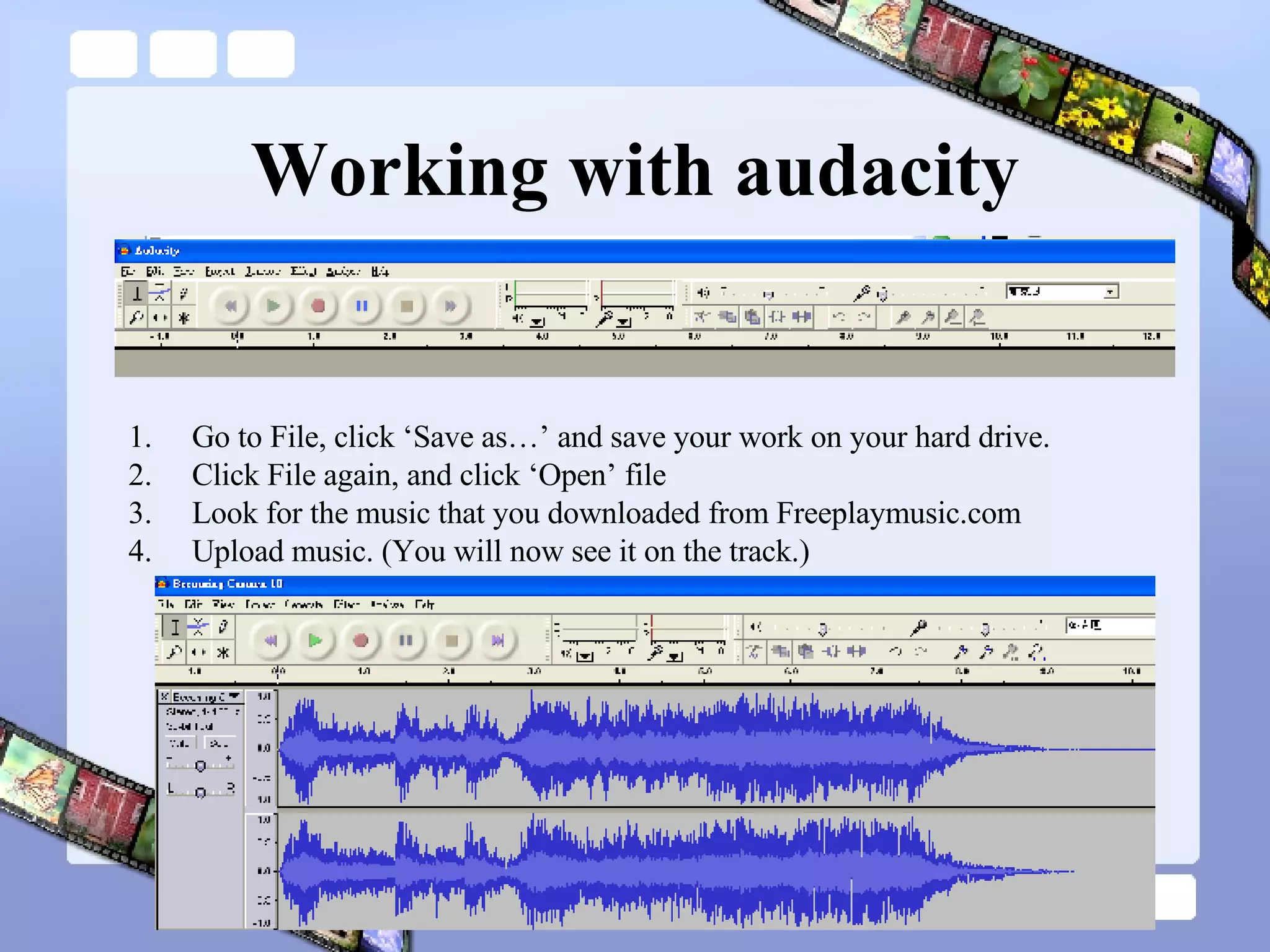 Working with audacity Go to File, click ‘Save as…’ and save your work on your hard drive. Click File again, and click ‘Open’ file Look for the music that you downloaded from Freeplaymusic.com Upload music. (You will now see it on the track.) 