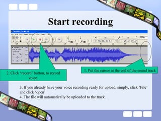 Start recording 2. Click ‘record’ button, to record voice. 1. Put the cursor at the end of the sound track 3. If you already have your voice recording ready for upload, simply, click ‘File’ and click ‘open’ 4. The file will automatically be uploaded to the track. 