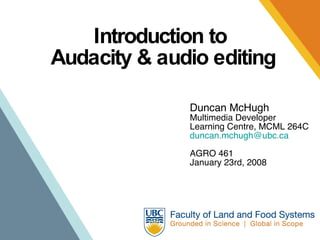 Introduction to  Audacity & audio editing Duncan McHugh Multimedia Developer Learning Centre, MCML 264C [email_address] AGRO 461 January 23rd, 2008 