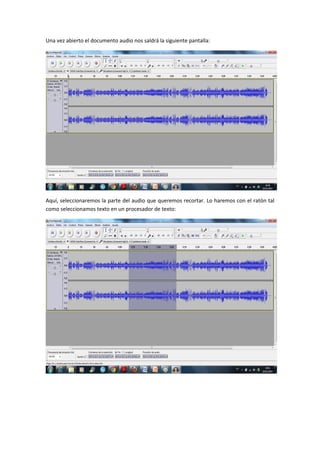 Una vez abierto el documento audio nos saldrá la siguiente pantalla:




Aquí, seleccionaremos la parte del audio que queremos recortar. Lo haremos con el ratón tal
como seleccionamos texto en un procesador de texto:
 