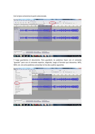 Con la tijera cortaremos la parte seleccionada.




Y luego guardamos el documento. Para guardarlo no podemos hacer con el comando
“guardar” pero con el comando exportar, eligiendo, luego el formato que deseamos: MP3,
WAV, etc. tal como podemos comprobar en los dos cuadros siguientes.
 