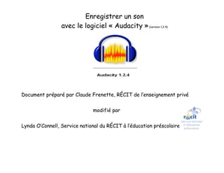 Enregistrer un son
                 avec le logiciel « Audacity » (version 1.2.4)




Document préparé par Claude Frenette, RÉCIT de l’enseignement privé


                               modifié par


Lynda O’Connell, Service national du RÉCIT à l’éducation préscolaire   