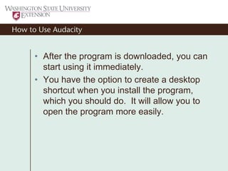 How to Use Audacity
• After the program is downloaded, you can
start using it immediately.
• You have the option to create a desktop
shortcut when you install the program,
which you should do. It will allow you to
open the program more easily.
 