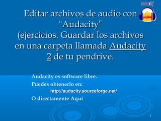 11
Audacity es software libre.
Puedes obtenerlo en:
http://audacity.sourceforge.net/http://audacity.sourceforge.net/
O directamente Aquí
Editar archivos de audio conEditar archivos de audio con
““AudacityAudacity””
(ejercicios. Guardar los archivos(ejercicios. Guardar los archivos
en una carpeta llamadaen una carpeta llamada AudacityAudacity
22 de tu pendrive.de tu pendrive.
 