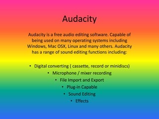 Audacity
Audacity is a free audio editing software. Capable of
being used on many operating systems including
Windows, Mac OSX, Linux and many others. Audacity
has a range of sound editing functions including:
• Digital converting ( cassette, record or minidiscs)
• Microphone / mixer recording
• File Import and Export
• Plug-in Capable
• Sound Editing
• Effects
 