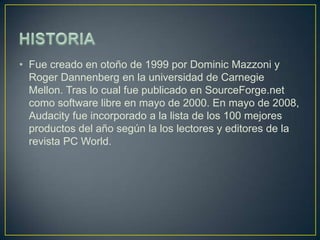 • Fue creado en otoño de 1999 por Dominic Mazzoni y
Roger Dannenberg en la universidad de Carnegie
Mellon. Tras lo cual fue publicado en SourceForge.net
como software libre en mayo de 2000. En mayo de 2008,
Audacity fue incorporado a la lista de los 100 mejores
productos del año según la los lectores y editores de la
revista PC World.

 