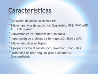 * Grabación de audio en tiempo real.
* Edición archivos de audio tipo Ogg Vorbis, MP3, WAV, AIFF,
AU , LOF y WMP.
* Conversión entre formatos de tipo audio.
* Importación de archivos de formato MIDI, RAW y MP3.
* Edición de pistas múltiples.
* Agregar efectos al sonido (eco, inversión, tono, etc).
* Posibilidad de usar plug-ins para aumentar su
funcionalidad.