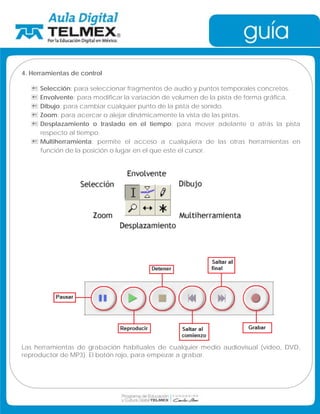 4. Herramientas de control 
 Selección: para seleccionar fragmentos de audio y puntos temporales concretos. 
 Envolvente: para modificar la variación de volumen de la pista de forma gráfica. 
 Dibujo: para cambiar cualquier punto de la pista de sonido. 
 Zoom: para acercar o alejar dinámicamente la vista de las pistas. 
 Desplazamiento o traslado en el tiempo: para mover adelante o atrás la pista 
respecto al tiempo. 
 Multiherramienta: permite el acceso a cualquiera de las otras herramientas en 
función de la posición o lugar en el que este el cursor. 
Las herramientas de grabación habituales de cualquier medio audiovisual (vídeo, DVD, 
reproductor de MP3). El botón rojo, para empezar a grabar. 
 
