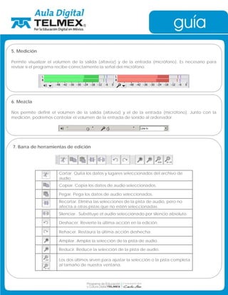 5. Medición 
Permite visualizar el volumen de la salida (altavoz) y de la entrada (micrófono). Es necesario para 
revisar si el programa recibe correctamente la señal del micrófono. 
6. Mezcla 
Nos permite definir el volumen de la salida (altavoz) y el de la entrada (micrófono). Junto con la 
medición, podremos controlar el volumen de la entrada de sonido al ordenador. 
7. Barra de herramientas de edición 
Cortar. Quita los datos y lugares seleccionados del archivo de 
audio. 
Copiar. Copia los datos de audio seleccionados. 
Pegar. Pega los datos de audio seleccionados. 
Recortar. Elimina las selecciones de la pista de audio, pero no 
afecta a otras pistas que no estén seleccionadas. 
Silenciar. Substituye el audio seleccionado por silencio absoluto. 
Deshacer. Revierte la última acción en la edición. 
Rehacer. Restaura la última acción deshecha. 
Ampliar. Amplia la selección de la pista de audio. 
Reducir. Reduce la selección de la pista de audio. 
Los dos últimos sirven para ajustar la selección o la pista completa 
al tamaño de nuestra ventana. 
 