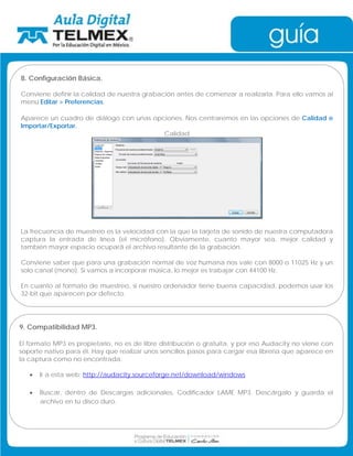 8. Configuración Básica. 
Conviene definir la calidad de nuestra grabación antes de comenzar a realizarla. Para ello vamos al 
menú Editar  Preferencias. 
Aparece un cuadro de diálogo con unas opciones. Nos centraremos en las opciones de Calidad e 
Importar/Exportar. 
Calidad 
La frecuencia de muestreo es la velocidad con la que la tarjeta de sonido de nuestra computadora 
captura la entrada de línea (el micrófono). Obviamente, cuanto mayor sea, mejor calidad y 
también mayor espacio ocupará el archivo resultante de la grabación. 
Conviene saber que para una grabación normal de voz humana nos vale con 8000 o 11025 Hz y un 
solo canal (mono). Si vamos a incorporar música, lo mejor es trabajar con 44100 Hz. 
En cuanto al formato de muestreo, si nuestro ordenador tiene buena capacidad, podemos usar los 
32-bit que aparecen por defecto. 
9. Compatibilidad MP3. 
El formato MP3 es propietario, no es de libre distribución o gratuita, y por eso Audacity no viene con 
soporte nativo para él. Hay que realizar unos sencillos pasos para cargar esa librería que aparece en 
la captura como no encontrada. 
• Ir a esta web: http://audacity.sourceforge.net/download/windows 
• Buscar, dentro de Descargas adicionales, Codificador LAME MP3. Descárgalo y guarda el 
archivo en tu disco duro. 
 