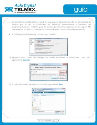 • Descomprime el archivo lame_enc.dll en una carpeta conocida. Puede ser, por ejemplo, la 
misma que la de la instalación de Audacity, generalmente C:Archivos de 
programaAudacity. También, para la prueba, puedes descomprimirlo en la carpeta Mis 
documentos, aunque no es lo más recomendable para un uso habitual del programa. 
• En Preferencias de Audacity, en Importar y Exportar. 
1) Aparece este cuadro de diálogo, en donde instalamos el controlador LAME MP3, 
oprimiremos Explorar. 
2) En esta ventana localizamos el controlador y le damos Abrir. 
 