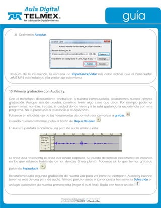 3) Oprimimos Aceptar. 
Después de la instalación, la ventana de Importar/Exportar nos debe indicar que el controlador 
LAME MP3 está instalado y la versión de este mismo. 
10. Primera grabación con Audacity. 
Con el micrófono debidamente enchufado a nuestra computadora, realizaremos nuestra primera 
grabación. Aunque sea de prueba, conviene tener algo claro que decir. Por ejemplo podemos 
presentarnos: nombre, trabajo, la ciudad donde vives y si te está gustando la experiencia con este 
programa. No te preocupes si te atascas o te equivocas. 
Pulsamos en el botón rojo de las herramientas de control para comenzar a grabar: 
Cuando queramos finalizar, pulsa el botón de Stop o Detener: 
En nuestra pantalla tendremos una pista de audio similar a esta: 
La línea azul representa la onda del sonido captado. Se puede diferenciar claramente los instantes 
en los que estamos hablando de los silencios (línea plana). Podemos oír lo que hemos grabado 
pulsando Reproducir. 
Realizaremos una segunda grabación de nuestra voz para ver cómo se comporta Audacity cuando 
tenemos más de una pista de audio. Primero posicionamos el cursor con la herramienta Selección en 
un lugar cualquiera de nuestra primera pista (mejor si es al final). Basta con hacer un clic. 
 