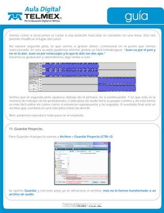 Vemos como si acercamos el cursor a esa posición marcada se convierte en una línea. Esto nos 
permite modificar el lugar del cursor. 
Así nuestra segunda pista, la que vamos a grabar ahora, comenzará en el punto que hemos 
seleccionado. En esta ocasión podemos intentar grabar un fácil trabalenguas: “Juan va por el pan y 
no se lo dan. Juan va por renacuajos y lo que le dan son dos ajos.” 
Paramos la grabación y obtendremos algo similar a esto: 
Vemos que la segunda pista aparece debajo de la primera, no a continuación. Y es que esta es la 
manera de trabajar de los profesionales. Cada pista de audio tiene su propio camino y de esta forma 
es más fácil editar los cortes como si estuvieran superpuestos y no seguidos. El resultado final será un 
archivo que combina en una sola pista todas las demás. 
Bien, podemos reproducir todo para oír el resultado. 
11. Guardar Proyecto. 
Para Guardar el proyecto vamos a Archivo  Guardar Proyecto (CTRL+S). 
Se oprime Guardar y con este paso ya se almacena el archivo, más no lo hemos transformado a un 
archivo de audio. 
 