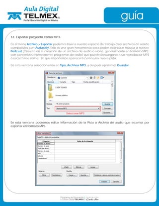 12. Exportar proyecto como MP3. 
En el menú Archivo  Exportar podemos traer a nuestro espacio de trabajo otros archivos de sonido 
compatibles con Audacitiy. Esto es una gran herramienta para poder incorporar música a nuestro 
Podcast [Consiste en la creación de un archivo de audio o vídeo, generalmente en formato MP3, 
con contenidos (normalmente programas de radio) que puede descargarse a un reproductor MP3 
o escucharse online]. Lo que importemos aparecerá como una nueva pista. 
En esta ventana seleccionamos en Tipo: Archivos MP3, y después oprimimos Guardar. 
En esta ventana podremos editar Información de la Pista o Archivo de audio que estamos por 
exportar en formato MP3. 
 