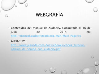 WEBGRAFÍA 
• Contenidos del manual de Audacity. Consultado el 16 de 
julio de 2014 en: 
http://manual.audacityteam.org/man/Main_Page/es 
• AUDACITY. 
http://www.jesusda.com/docs/ebooks/ebook_tutorial-edicion- 
de-sonido-con-audacity.pdf 
