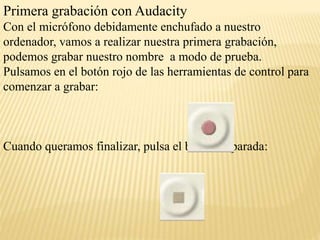 Primera grabación con Audacity 
Con el micrófono debidamente enchufado a nuestro 
ordenador, vamos a realizar nuestra primera grabación, 
podemos grabar nuestro nombre a modo de prueba. 
Pulsamos en el botón rojo de las herramientas de control para 
comenzar a grabar: 
Cuando queramos finalizar, pulsa el botón de parada: 
 