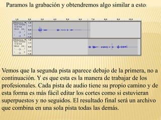 Paramos la grabación y obtendremos algo similar a esto: 
Vemos que la segunda pista aparece debajo de la primera, no a 
continuación. Y es que esta es la manera de trabajar de los 
profesionales. Cada pista de audio tiene su propio camino y de 
esta forma es más fácil editar los cortes como si estuvieran 
superpuestos y no seguidos. El resultado final será un archivo 
que combina en una sola pista todas las demás. 
 