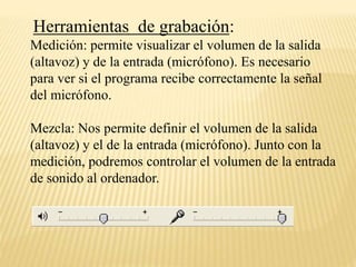 Herramientas de grabación: 
Medición: permite visualizar el volumen de la salida 
(altavoz) y de la entrada (micrófono). Es necesario 
para ver si el programa recibe correctamente la señal 
del micrófono. 
Mezcla: Nos permite definir el volumen de la salida 
(altavoz) y el de la entrada (micrófono). Junto con la 
medición, podremos controlar el volumen de la entrada 
de sonido al ordenador. 
 