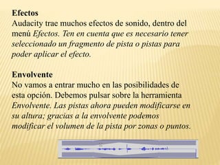 Efectos 
Audacity trae muchos efectos de sonido, dentro del 
menú Efectos. Ten en cuenta que es necesario tener 
seleccionado un fragmento de pista o pistas para 
poder aplicar el efecto. 
Envolvente 
No vamos a entrar mucho en las posibilidades de 
esta opción. Debemos pulsar sobre la herramienta 
Envolvente. Las pistas ahora pueden modificarse en 
su altura; gracias a la envolvente podemos 
modificar el volumen de la pista por zonas o puntos. 
 