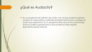 ¿Qué es Audacity? 
 Es un programa de edición de audio, con el que podemos grabar 
sonidos en varias pistas y editarlas posteriormente para conseguir el 
audio que deseamos. Es un programa libre que se encuentra bajo 
licencia pública general por lo que podemos descargarlo 
libremente desde internet. 
 
