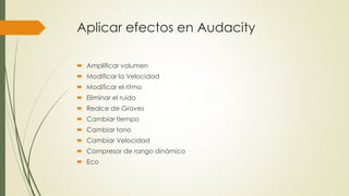 Aplicar efectos en Audacity 
 Amplificar volumen 
 Modificar la Velocidad 
 Modificar el ritmo 
 Eliminar el ruido 
 Realce de Graves 
 Cambiar tiempo 
 Cambiar tono 
 Cambiar Velocidad 
 Compresor de rango dinámico 
 Eco 
 