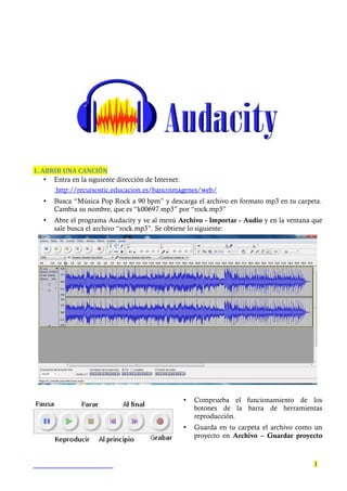 1. ABRIR UNA CANCIÓN
• Entra en la siguiente dirección de Internet:
http://recursostic.educacion.es/bancoimagenes/web/
• Busca “Música Pop Rock a 90 bpm” y descarga el archivo en formato mp3 en tu carpeta.
Cambia su nombre, que es “k00697.mp3” por “rock.mp3”
• Abre el programa Audacity y ve al menú Archivo - Importar - Audio y en la ventana que
sale busca el archivo “rock.mp3”. Se obtiene lo siguiente:
• Comprueba el funcionamiento de los
botones de la barra de herramientas
reproducción.
• Guarda en tu carpeta el archivo como un
proyecto en Archivo – Guardar proyecto
1
 