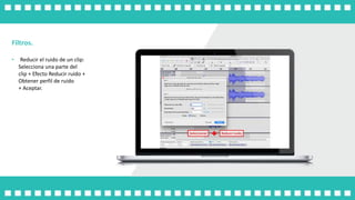 Filtros.
• Reducir el ruido de un clip:
Selecciona una parte del
clip + Efecto Reducir ruido +
Obtener perfil de ruido
+ Aceptar.
 