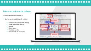 Este es su entorno de trabajo.
La barra de controles incluye (1):
• Las herramientas básicas de edición:
 Seleccionar un fragmento del clip.
 Variar el volumen del clip.
 Dibujar.
 Hacer zoom.
 Trasladar un clip.
 Herramienta de multitarea.
Selección
Volumen
Dibujo
Multitarea
Traslado
Zoom
 