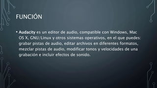FUNCIÓN
• Audacity es un editor de audio, compatible con Windows, Mac
OS X, GNU/Linux y otros sistemas operativos, en el que puedes:
grabar pistas de audio, editar archivos en diferentes formatos,
mezclar pistas de audio, modificar tonos y velocidades de una
grabación e incluir efectos de sonido.
 