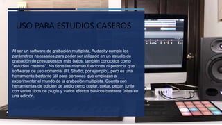 USO EN ESTUDIOS
Al ser un software de grabación multipista, Audacity cumple los
parámetros necesarios para poder ser utilizado en un estudio de
grabación de presupuestos más bajos, también conocidos como
"estudios caseros". No tiene las mismas funciones ni potencia que
softwares de uso comercial (FL Studio, por ejemplo), pero es una
herramienta bastante útil para personas que empiezan a
experimentar el mundo de la grabación multipista. Cuenta con
herramientas de edición de audio como copiar, cortar, pegar, junto
con varios tipos de plugin y varios efectos básicos bastante útiles en
una edición.
USO PARA ESTUDIOS CASEROS
 