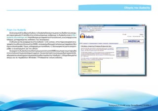 Εισαγωγή ΕΛΛΑΚ στην Εκπαίδευση | Σελίδα 5
Οδηγός του Audacity
Λήψη του Audacity
ΩςλογισμικόΕλεύθερουΚώδικα,τοAudacityδιανέμεταιμέσωτουδιαδικτύουκαιχω-
ρίςκαμίαχρέωση!ΗσελίδαστηνοποίαμπορούμεναβρούμετοAudacityείναιη http://
audacity.sourceforge.net.Ησελίδαέχειμεταφραστείστηνελληνική,ενώυπάρχουνκαι
πλήρως μεταφρασμένες εκδόσεις του λογισμικού.
Οοδηγόςαυτόςαναφέρεταιστηνέκδοση1.3.8,ηοποία–στηνπαρούσαφάσησυγ-
γραφήςτουοδηγού(Αύγουστος2009)–είναιακόμηδοκιμαστικήκαιοιμεταφράσειςδεν
έχουνολοκληρωθεί.Όμως,οιδιαφορέςμετηνέκδοση1.2.6είναιαρκετέςώστεναπροτι-
μηθεί η συγκεκριμένη για τον οδηγό.
ΩςαρχείοτοAudacityείναιιδιαίτεραμικρό(κάτωαπό8ΜΒ)καιμπορείναμεταφερθεί
στονυπολογιστήμαςσεελάχιστοχρόνο.Ηεγκατάστασήτουείναιμιαιδιαίτερααπλήδι-
αδικασίαπουολοκληρώνεταιμέσασελίγαδευτερόλεπτα.Ηέκδοση1.3.8έχειδοκιμαστεί
ακόμη και σε περιβάλλον Windows 7 Professional (τελική έκδοση).
 