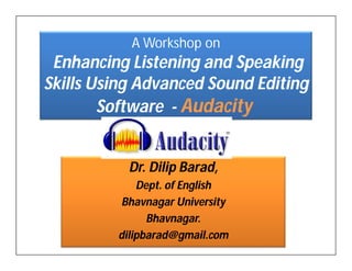 A Workshop on
 Enhancing Listening and Speaking
Skills Using Advanced Sound Editing
        Software - Audacity


           Dr. Dilip Barad,
             Dept. of English
          Bhavnagar University
               Bhavnagar.
         dilipbarad@gmail.com
 