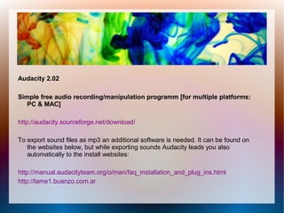 Audacity 2.02
Simple free audio recording/manipulation programm [for multiple platforms:
PC & MAC]
http://audacity.sourceforge.net/download/
To export sound files as mp3 an additional software is needed. It can be found on
the websites below, but while exporting sounds Audacity leads you also
automatically to the install websites:
http://manual.audacityteam.org/o/man/faq_installation_and_plug_ins.html
http://lame1.buanzo.com.ar
 