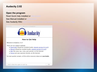 Audacity 2.02
Open the program
Read Quick help installed or web-based
See Manual installed or web-based
See Audacity Wiki: http://wiki.audacityteam.org/wiki/Audacity_Wiki_Home_Page
 
