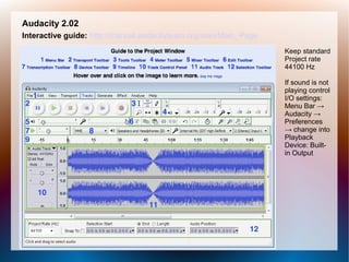 Audacity 2.02
Interactive guide: http://manual.audacityteam.org/man/Main_Page
Keep standard
Project rate
44100 Hz
If sound is not
playing control
I/O settings:
Menu Bar →
Audacity →
Preferences
→ change into
Playback
Device: Built-
in Output
 