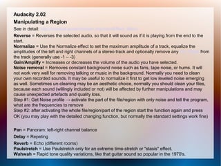 Audacity 2.02
Manipulating a Region
See in detail: http://manual.audacityteam.org/man/Effect_Menu
Reverse = Reverses the selected audio, so that it will sound as if it is playing from the end to the
start.
Normalize = Use the Normalize effect to set the maximum amplitude of a track, equalize the
amplitudes of the left and right channels of a stereo track and optionally remove any DC Offset from
the track (generally use -1 – -3)
Gain/Amplify = Increases or decreases the volume of the audio you have selected.
Noise removal = Removes constant background noise such as fans, tape noise, or hums. It will
not work very well for removing talking or music in the background. Normally you need to clean
your own recorded sounds. It may be useful to normalize it first to get low leveled noise emerging
as well. Sometimes un-cleaning may be an aesthetic choice, normally you should clean your files,
because each sound (willingly included or not) will be affected by further manipulations and may
cause unexpected artefacts and quality loss.
Step #1: Get Noise profile → activate the part of the file/region with only noise and tell the program,
what are the frequencies to remove
Step #2: after activating the whole file/region/part of the region start the function again and press
OK (you may play with the detailed changing function, but normally the standard settings work fine)
Pan = Panoram: left-right channel balance
Delay = Repeting
Reverb = Echo (different rooms)
Paulstretch = Use Paulstretch only for an extreme time-stretch or "stasis" effect.
Wahwah = Rapid tone quality variations, like that guitar sound so popular in the 1970's.
 
