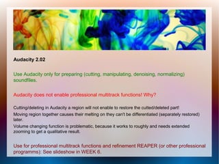 Audacity 2.02
Use Audacity only for preparing (cutting, manipulating, denoising, normalizing)
soundfiles.
Audacity does not enable professional multitrack functions! Why?
Cutting/deleting in Audacity a region will not enable to restore the cutted/deleted part!
Moving region together causes their melting on they can't be differentiated (separately restored)
later.
Volume changing function is problematic, because it works to roughly and needs extended
zooming to get a qualitative result.
Use for professional multitrack functions and refinement REAPER (or other professional
programms): See slideshow in WEEK 6.
 