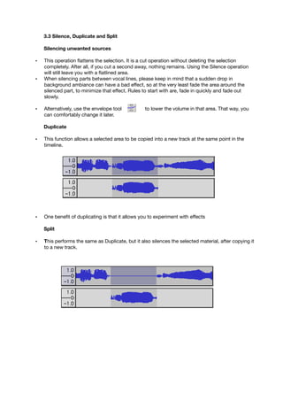 3.3 Silence, Duplicate and Split
Silencing unwanted sources
• This operation ﬂattens the selection. It is a cut operation without deleting the selection
completely. After all, if you cut a second away, nothing remains. Using the Silence operation
will still leave you with a ﬂatlined area.
• When silencing parts between vocal lines, please keep in mind that a sudden drop in
background ambiance can have a bad effect, so at the very least fade the area around the
silenced part, to minimize that effect. Rules to start with are, fade in quickly and fade out
slowly.
• Alternatively, use the envelope tool to lower the volume in that area. That way, you
can comfortably change it later.
Duplicate
• This function allows a selected area to be copied into a new track at the same point in the
timeline.
• One beneﬁt of duplicating is that it allows you to experiment with effects
Split
• This performs the same as Duplicate, but it also silences the selected material, after copying it
to a new track.
 