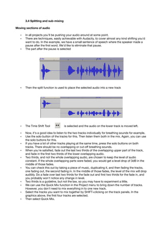 3.4 Splitting and sub-mixing
Moving sections of audio
• In all projects you'll be pushing your audio around at some point.
• There are techniques, easily achievable with Audacity, to cover almost any kind shifting you'd
want to do. In the example, we have a small sentence of speech where the speaker made a
pause after the ﬁrst word. We'd like to eliminate that pause.
• The part after the pause is selected
• Then the split function is used to place the selected audio into a new track
• The Time Shift Tool is selected and the audio on the lower track is moved left.
• Now, it's a good idea to listen to the two tracks individually for breathing sounds for example.
• Use the solo button of the tracks for this. Then listen them both in the mix. Again, you can use
the solo buttons for this.
• If you have a lot of other tracks playing at the same time, press the solo buttons on both
tracks. There should be no overlapping or cut-off breathing sounds.
• When you're satisﬁed, fade out the last two thirds of the overlapping upper part of the track,
and fade in the ﬁrst two thirds of the lower overlapping audio.
• Two thirds, and not the whole overlapping audio, are chosen to keep the level of audio
constant. If the whole overlapping parts were faded, you would get a level drop of 3dB in the
middle of those fades.
• You can check this out by taking a piece of music, duplicating it, and then fading the tracks,
one fading out, the second fading in. In the middle of those fades, the level of the mix will drop
audibly. Do a fade over last two thirds for the fade out and ﬁrst two thirds for the fade in, and
you probably won't notice any change in level.
• Two thirds is a guideline, but not the law, so you may have to experiment a little.
• We can use the Quick Mix function in the Project menu to bring down the number of tracks.
However, you don't need to mix everything in to one new track.
• Select the tracks you want to mix together by SHIFT+clicking on the track panels. In the
graphics above, the ﬁrst four tracks are selected.
• Then select Quick Mix.
 