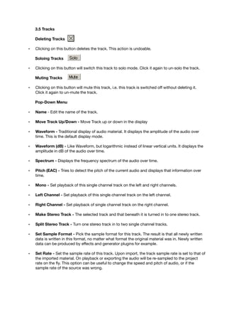 3.5 Tracks
Deleting Tracks
• Clicking on this button deletes the track. This action is undoable.
Soloing Tracks
• Clicking on this button will switch this track to solo mode. Click it again to un-solo the track.
Muting Tracks
• Clicking on this button will mute this track, i.e. this track is switched off without deleting it.
Click it again to un-mute the track.
Pop-Down Menu
• Name - Edit the name of the track.
• Move Track Up/Down - Move Track up or down in the display
• Waveform - Traditional display of audio material. It displays the amplitude of the audio over
time. This is the default display mode.
• Waveform (dB) - Like Waveform, but logarithmic instead of linear vertical units. It displays the
amplitude in dB of the audio over time.
• Spectrum - Displays the frequency spectrum of the audio over time.
• Pitch (EAC) - Tries to detect the pitch of the current audio and displays that information over
time.
• Mono - Set playback of this single channel track on the left and right channels.
• Left Channel - Set playback of this single channel track on the left channel.
• Right Channel - Set playback of single channel track on the right channel.
• Make Stereo Track - The selected track and that beneath it is turned in to one stereo track.
• Split Stereo Track - Turn one stereo track in to two single channel tracks.
• Set Sample Format - Pick the sample format for this track. The result is that all newly written
data is written in this format, no matter what format the original material was in. Newly written
data can be produced by effects and generator plugins for example.
• Set Rate - Set the sample rate of this track. Upon import, the track sample rate is set to that of
the imported material. On playback or exporting the audio will be re-sampled to the project
rate on the ﬂy. This option can be useful to change the speed and pitch of audio, or if the
sample rate of the source was wrong.
 