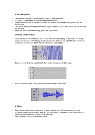 4. Recording Voice
• Use the selection tool to click where you want to begin recording.
• Put on your headphones, and click the red record button.
• Make sure the volume in the headphones is not so loud that it bleeds through and into the
microphone.
• Look at the microphone input volume and adjust it so that it is at a level that is not too soft and
not too loud.
• When you have ﬁnished recording, press the Stop button.
Checking The Recording
• The wave that you record should not so loud that it creates clipping or distortion. The image
below shows a wave with clipping. It looks like a wave that was too big to ﬁt in the window. If
yours looks like this, turn down the mic volume and record again.
• Below is a recording that was too soft. Turn up the mic volume and try again.
• If it looks like the image below, then that’s good enough to work with.
5. Effects
• Select some audio - use the mouse or to select some audio. The effects menu won't be
highlighted unless some audio is selected. You can listen to that selection as many times as
you like and adjust the boundaries of the selection.
• Select an effect using the drop-down menu
 