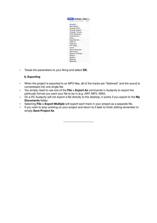 • Tweak the parameters to your liking and select OK.
6. Exporting
• When the project is exported to an MP3 ﬁles, all of the tracks are "ﬂattened" and the sound is
compressed into one single ﬁle.
• You simply need to use one of the File > Export As commands in Audacity to export the
particular format you want your ﬁle to be in (e.g. AIFF, MP3, WAV).
• On a PC Audacity will not export a ﬁle directly to the desktop, it works if you export to the My
Documents folder.
• Selecting File > Export Multiple will export each track in your project as a separate ﬁle.
• If you wish to stop working on your project and return to it later to ﬁnish editing remember to
simply Save Project As
______________________
 
