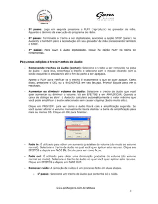 -   5º passo: Logo em seguida pressione o PLAY (reproduzir) no gravador de mão.
      Aguarde o término da execução do programa de rádio.

  -   6º passo: Terminado o trecho a ser digitalizado, selecione a opção STOP (parar) no
      Audacity e também pare a reprodução em seu gravador de mão pressionando também
      o STOP.

  -   7º passo: Para ouvir o áudio digitalizado, clique na opção PLAY na barra de
      ferramentas.


Pequenas edições e tratamentos de áudio

  −   Removendo trechos de áudio (cortar): Selecione o trecho a ser removido na pista
      de áudio – para isso, reconheça o trecho e selecione com o mouse clicando com o
      botão esquerdo e arrastando até o fim da parte a ser apagada.

      Aperte o PLAY para verificar se o trecho é exatamente o que se quer apagar. Certo
      disso, pressione o DEL ou o BACKSPACE em seu teclado. Pronto! Escute para ver o
      resultado.

  −   Aumentar ou diminuir volume de áudio: Selecione o trecho de áudio que você
      quer aumentar ou diminuir o volume. Vá em EFEITOS e em AMPLIFICAR. Quando a
      caixa de diálogo se abrir, o Audacity calculará automaticamente o valor máximo que
      você pode amplificar o áudio selecionado sem causar clipping (áudio muito alto).

      Clique em PREVIEW, para ver como o áudio ficará com a amplificação sugerida. Se
      você quiser alterar o volume manualmente basta deslizar a barra de amplificação para
      mais ou menos DB. Clique em OK para finalizar.




  −   Fade in: É utilizado para obter um aumento gradativo do volume (do mudo ao volume
      normal). Selecione o trecho de áudio no qual você quer aplicar este recurso. Clique em
      EFEITOS e depois em FADE IN. Escute para ver como ficou.

  −   Fade out: É utilizado para obter uma diminuição gradativa do volume (do volume
      normal ao mudo). Selecione o trecho de áudio no qual você quer aplicar este recurso.
      Clique em EFEITOS e depois em FADE OUT.

  −   Remover ruído: A remoção de ruídos é um processo feito em duas etapas.

         o   1o passo: Selecione um trecho de áudio que contenha só o ruído.




                            www.portalgens.com.br/atibaia
                                                                                       3
 