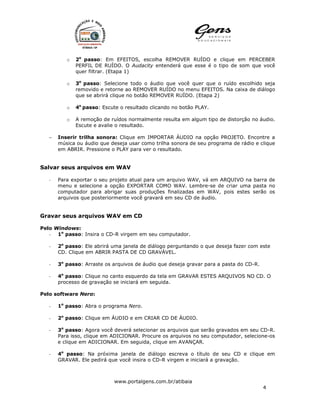 o   2o passo: Em EFEITOS, escolha REMOVER RUÍDO e clique em PERCEBER
              PERFIL DE RUÍDO. O Audacity entenderá que esse é o tipo de som que você
              quer filtrar. (Etapa 1)

          o   3o passo: Selecione todo o áudio que você quer que o ruído escolhido seja
              removido e retorne ao REMOVER RUÍDO no menu EFEITOS. Na caixa de diálogo
              que se abrirá clique no botão REMOVER RUÍDO. (Etapa 2)

          o   4o passo: Escute o resultado clicando no botão PLAY.

          o   A remoção de ruídos normalmente resulta em algum tipo de distorção no áudio.
              Escute e avalie o resultado.

   −   Inserir trilha sonora: Clique em IMPORTAR ÁUDIO na opção PROJETO. Encontre a
       música ou áudio que deseja usar como trilha sonora de seu programa de rádio e clique
       em ABRIR. Pressione o PLAY para ver o resultado.


Salvar seus arquivos em WAV

   -   Para exportar o seu projeto atual para um arquivo WAV, vá em ARQUIVO na barra de
       menu e selecione a opção EXPORTAR COMO WAV. Lembre-se de criar uma pasta no
       computador para abrigar suas produções finalizadas em WAV, pois estes serão os
       arquivos que posteriormente você gravará em seu CD de áudio.


Gravar seus arquivos WAV em CD

Pelo Windows:
   - 1o passo: Insira o CD-R virgem em seu computador.

   -   2o passo: Ele abrirá uma janela de diálogo perguntando o que deseja fazer com este
       CD. Clique em ABRIR PASTA DE CD GRAVÁVEL.

   -   3o passo: Arraste os arquivos de áudio que deseja gravar para a pasta do CD-R.

   -   4o passo: Clique no canto esquerdo da tela em GRAVAR ESTES ARQUIVOS NO CD. O
       processo de gravação se iniciará em seguida.

Pelo software Nero:

   -   1o passo: Abra o programa Nero.

   -   2o passo: Clique em ÁUDIO e em CRIAR CD DE ÁUDIO.

   -   3o passo: Agora você deverá selecionar os arquivos que serão gravados em seu CD-R.
       Para isso, clique em ADICIONAR. Procure os arquivos no seu computador, selecione-os
       e clique em ADICIONAR. Em seguida, clique em AVANÇAR.

   -   4o passo: Na próxima janela de diálogo escreva o título de seu CD e clique em
       GRAVAR. Ele pedirá que você insira o CD-R virgem e iniciará a gravação.



                             www.portalgens.com.br/atibaia
                                                                                        4
 