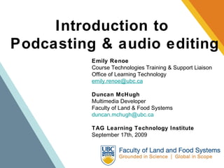 Introduction to  Podcasting & audio editing Emily Renoe Course Technologies Training & Support Liaison Office of Learning Technology [email_address] Duncan McHugh Multimedia Developer Faculty of Land & Food Systems [email_address] TAG Learning Technology Institute September 17th, 2009 