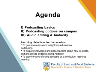Agenda I) Podcasting basics II) Podcasting options on campus III) Audio editing & Audacity Learning objectives for the session: To gain awareness and insight into educational podcasting     To acquire knowledge and understanding about how to create, edit and upload podcasts using Audacity To explore ways of using podcasts as a curriculum resource learning  