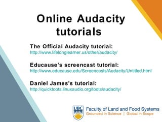 Online Audacity tutorials  The Official Audacity tutorial: http://www.lifelonglearner.us/other/audacity/ Educause’s screencast tutorial: http://www.educause.edu/Screencasts/Audacity/Untitled.html Daniel James’s tutorial:   http://quicktoots.linuxaudio.org/toots/audacity/ 